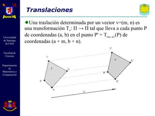 Una traslación determinada por un vector v=(m, n) es una transformación T v :  Π  ->  Π  tal que lleva a cada punto P de coordenadas (a, b) en el punto P' = T (m, n)  (P) de coordenadas (a + m, b + n). Translaciones 