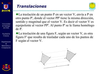 La traslación de un punto P en un vector V, envía a P en otro punto P', donde el vector PP' tiene la misma dirección, sentido y magnitud que el vector V. Es decir el vector V es equipolente al vector PP'. Al punto P' se le llama homólogo de P.  La traslación de una figura F, según un vector V, es otra figura F' que resulta de trasladar cada uno de los puntos de F según el vector V. Translaciones 