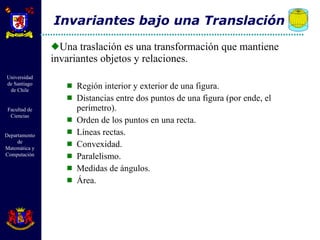 Una traslación es una transformación que mantiene invariantes objetos y relaciones.  Región interior y exterior de una figura. Distancias entre dos puntos de una figura (por ende, el perímetro). Orden de los puntos en una recta. Líneas rectas. Convexidad. Paralelismo. Medidas de ángulos. Área. Invariantes bajo una Translación 