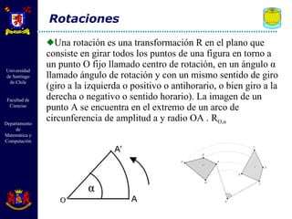 Una rotación es una transformación R en el plano que consiste en girar todos los puntos de una figura en torno a un punto O fijo llamado centro de rotación, en un ángulo  α  llamado ángulo de rotación y con un mismo sentido de giro (giro a la izquierda o positivo o antihorario, o bien giro a la derecha o negativo o sentido horario). La imagen de un punto A se encuentra en el extremo de un arco de circunferencia de amplitud a y radio OA . R O, α Rotaciones 