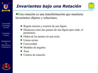 Una rotación es una transformación que mantiene invariantes objetos y relaciones.  Región interior y exterior de una figura. Distancias entre dos puntos de una figura (por ende, el perímetro). Orden de los puntos en una recta. Líneas rectas. Convexidad. Medidas de ángulos. Área. Centros de rotación. Invariantes bajo una Rotación 