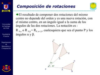 El resultado de componer dos rotaciones del mismo centro no depende del orden y es una nueva rotación, con el mismo centro, en un ángulo igual a la suma de los ángulos de las dos rotaciones. La notación es : R  P, α   o R  P, β   = R P,  α +  β  , cualesquiera que sea el punto P y los ángulos  α  y  β . Composición de rotaciones 