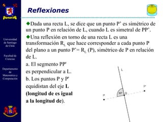 Dada una recta L, se dice que un punto P’ es simétrico de un punto P en relación de L, cuando L es simetral de PP’.  Una reflexión en torno de una recta L es una transformación R L  que hace corresponder a cada punto P del plano a un punto P’= R L  (P), simétrico de P en relación de L.  a. El segmento PP'  es perpendicular a L. b. Los puntos P y P'  equidistan del eje  L  (longitud de es igual  a la longitud de ). Reflexiones 