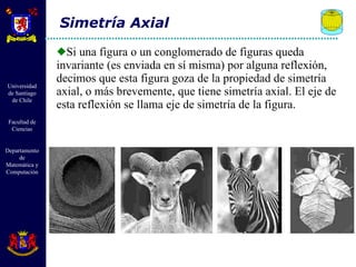 Si una figura o un conglomerado de figuras queda invariante (es enviada en sí misma) por alguna reflexión, decimos que esta figura goza de la propiedad de simetría axial, o más brevemente, que tiene simetría axial. El eje de esta reflexión se llama eje de simetría de la figura. Simetría Axial 
