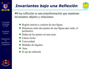 Una reflexión es una transformación que mantiene invariantes objetos y relaciones.  Región interior y exterior de una figura. Distancias entre dos puntos de una figura (por ende, el perímetro). Orden de los puntos en una recta. Líneas rectas. Convexidad. Medidas de ángulos. Área. El eje de reflexión Invariantes bajo una Reflexión 