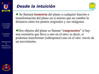 Se llamará  isometría  del plano a cualquier función o transformación del plano en si mismo que no cambie la distancia entre los puntos originales y sus imágenes. Dos objetos del plano se llaman “ congruentes ” si hay una isometría que lleve a uno en el otro; es decir, si podemos transformar (sobreponer) uno en el otro  través de un movimiento. Desde la intuición 