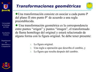 Una transformación consiste en asociar a cada punto P del plano  Π  otro punto P’ de acuerdo a una regla preestablecida. Una transformación geométrica es la correspondencia entre puntos “origen” y puntos “imagen”, el transformado de llama homólogo del original y estará relacionado de alguna forma con la figura original. Se debe tener presente: La figura original. Una regla u operación que describa el cambio, y La figura que resulta después del cambio. Transformaciones geométricas 