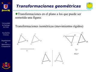 Transformaciones en el plano a los que puede ser sometida una figura: Transformaciones isométricas (movimientos rígidos) Transformaciones geométricas 