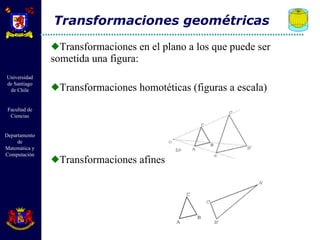 Transformaciones en el plano a los que puede ser sometida una figura: Transformaciones homotéticas (figuras a escala) Transformaciones afines Transformaciones geométricas 