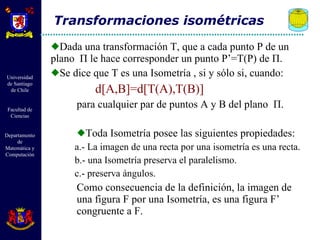 Dada una transformación T, que a cada punto P de un plano  Π  le hace corresponder un punto P’=T(P) de  Π .  Se dice que T es una Isometría , si y sólo si, cuando: d[A,B]=d[T(A),T(B)] para cualquier par de puntos A y B del plano  Π . Toda Isometría posee las siguientes propiedades:  a.- La imagen de una recta por una isometría es una recta. b.- una Isometría preserva el paralelismo. c.- preserva ángulos. Como consecuencia de la definición, la imagen de una figura F por una Isometría, es una figura F’ congruente a F. Transformaciones isométricas 