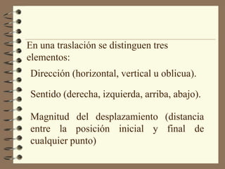 En una traslación se distinguen tres elementos:Dirección (horizontal, vertical u oblicua).Sentido (derecha, izquierda, arriba, abajo).Magnitud del desplazamiento (distancia entre la posición inicial y final de cualquier punto)