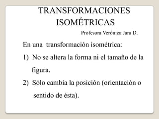 TRANSFORMACIONES ISOMÉTRICAS                                             Profesora Verónica Jara D. En una  transformación isométrica: 1)  No se altera la forma ni el tamaño de la      figura. 2)  Sólo cambia la posición (orientación o        sentido de ésta). 