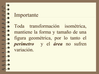 Importante
Toda transformación isométrica,
mantiene la forma y tamaño de una
figura geométrica, por lo tanto el
perímetro y el área no sufren
variación.
 