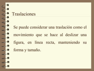 Traslaciones
Se puede considerar una traslación como el
movimiento que se hace al deslizar una
figura, en línea recta, manteniendo su
forma y tamaño.
 