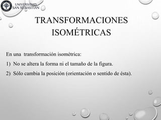 TRANSFORMACIONES
En una transformación isométrica:
1) No se altera la forma ni el tamaño de la figura.
2) Sólo cambia la posición (orientación o sentido de ésta).
ISOMÉTRICAS
 