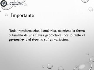 Importante
Toda transformación isométrica, mantiene la forma
y tamaño de una figura geométrica, por lo tanto el
perímetro y el área no sufren variación.
 