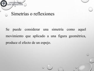 Simetrías o reflexiones
Se puede considerar una simetría como aquel
movimiento que aplicado a una figura geométrica,
produce el efecto de un espejo.
 
