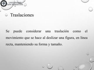 Traslaciones
Se puede considerar una traslación como el
movimiento que se hace al deslizar una figura, en línea
recta, manteniendo su forma y tamaño.
 