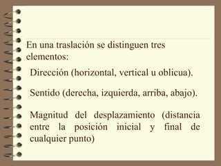 En una traslación se distinguen tres 
elementos: 
Dirección (horizontal, vertical u oblicua). 
Sentido (derecha, izquierda, arriba, abajo). 
Magnitud del desplazamiento (distancia 
entre la posición inicial y final de 
cualquier punto) 
 