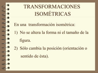 TRANSFORMACIONES 
ISOMÉTRICAS 
En una transformación isométrica: 
1) No se altera la forma ni el tamaño de la 
figura. 
2) Sólo cambia la posición (orientación o 
sentido de ésta). 
 