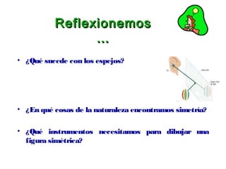 ReflexionemosReflexionemos
……
• ¿Qué sucede con los espejos?
• ¿En qué cosas de la naturaleza encontramos simetría?
• ¿Qué instrumentos necesitamos para dibujar una
figura simétrica?
 