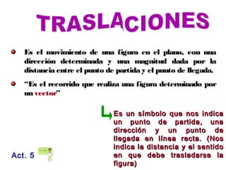 Es el movimiento de una figura en el plano, con una
dirección determinada y una magnitud dada por la
distancia entre el punto de partida y el punto de llegada.
“Es el recorrido que realiza una figura determinado por
un vector”
Act. 5
Es un símbolo que nos indicaEs un símbolo que nos indica
un punto de partida, unaun punto de partida, una
dirección y un punto dedirección y un punto de
llegada en línea recta. (Nosllegada en línea recta. (Nos
indica la distancia y el sentidoindica la distancia y el sentido
en que debe trasladarse laen que debe trasladarse la
figura)figura)
 