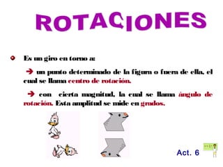 Es un giro en torno a:
 un punto determinado de la figura o fuera de ella, el
cual se llama centro de rotación.
 con cierta magnitud, la cual se llama ángulo de
rotación. Esta amplitud se mide en grados.
Act. 6
 