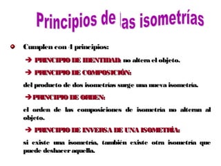 Cumplen con 4 principios:
 PRINCIPIODE IDENTIDAD:PRINCIPIODE IDENTIDAD: no altera el objeto.no altera el objeto.
 PRINCIPIODE COMPOSICIÓN:PRINCIPIODE COMPOSICIÓN:
del producto de dos isometrías surge una nueva isometría.del producto de dos isometrías surge una nueva isometría.
PRINCIPIODE ORDEN:PRINCIPIODE ORDEN:
el orden de las composiciones de isometría no alteran alel orden de las composiciones de isometría no alteran al
objeto.objeto.
 PRINCIPIODE INVERSA DE UNA ISOMETRÍA:PRINCIPIODE INVERSA DE UNA ISOMETRÍA:
si existe una isometría, también existe otra isometría quesi existe una isometría, también existe otra isometría que
puede deshaceraquella.puede deshaceraquella.
 