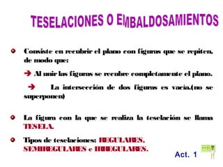 Consiste en recubrir el plano con figuras que se repiten,
de modo que:
 Al unirlas figuras se recubre completamente el plano.
 La intersección de dos figuras es vacía.(no se
superponen)
La figura con la que se realiza la teselación se llama
TESELA.
Tipos de teselaciones: REGULARES,
SEMIREGULARES e IRREGULARES.
Act. 1
 
