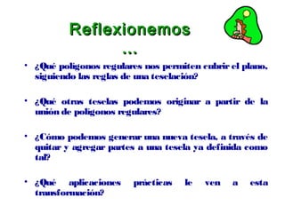 ReflexionemosReflexionemos
……
• ¿Qué polígonos regulares nos permiten cubrir el plano,
siguiendo las reglas de una teselación?
• ¿Qué otras teselas podemos originar a partir de la
unión de polígonos regulares?
• ¿Cómo podemos generar una nueva tesela, a través de
quitar y agregar partes a una tesela ya definida como
tal?
• ¿Qué aplicaciones prácticas le ven a esta
transformación?
 