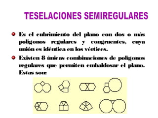 Es el cubrimiento del plano con dos o más
polígonos regulares y congruentes, cuya
unión es idéntica en los vértices.
Existen 8 únicas combinaciones de polígonos
regulares que permiten embaldosar el plano.
Estas son:
 