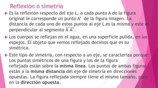 Reflexión o simetría
 Es la reflexión respecto del eje L, a cada punto A de la figura
original le corresponde un punto A’ de la figura imagen. La
distancia de cada uno de estos puntos al eje L es la misma y este es
perpendicular al segmento A A’.
 Los cuerpos se reflejan en el agua, en una superficie pulida, en los
espejos. El objeto que vemos reflejado decimos que es su
simétrico.
 Este tipo de simetría, con respecto a un eje, se caracteriza porque:
Los puntos simétricos de una figura y los de la figura
reflejada están sobre la misma línea. Los puntos de ambas figuras
están a la misma distancia del eje de simetría en direcciones
opuestas. La figura reflejada siempre tiene el mismo tamaño, pero
en la dirección opuesta.
 