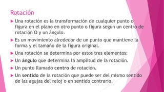 Rotación
 Una rotación es la transformación de cualquier punto o
figura en el plano en otro punto o figura según un centro de
rotación O y un ángulo.
 Es un movimiento alrededor de un punto que mantiene la
forma y el tamaño de la figura original.
 Una rotación se determina por estos tres elementos:
 Un ángulo que determina la amplitud de la rotación.
 Un punto llamado centro de rotación.
 Un sentido de la rotación que puede ser del mismo sentido
de las agujas del reloj o en sentido contrario.
 