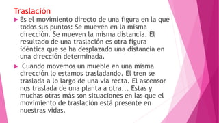 Traslación
 Es el movimiento directo de una figura en la que
todos sus puntos: Se mueven en la misma
dirección. Se mueven la misma distancia. El
resultado de una traslación es otra figura
idéntica que se ha desplazado una distancia en
una dirección determinada.
 Cuando movemos un mueble en una misma
dirección lo estamos trasladando. El tren se
traslada a lo largo de una vía recta. El ascensor
nos traslada de una planta a otra... Estas y
muchas otras más son situaciones en las que el
movimiento de traslación está presente en
nuestras vidas.
 
