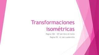 Transformaciones
isométricas
Pagina 184 – 187 del libro de texto
Pagina 59 – 61 del cuadernillo
 