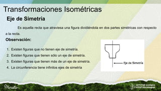 Transformaciones Isométricas
Eje de Simetría
Es aquella recta que atraviesa una figura dividiéndola en dos partes simétricas con respecto
a la recta.
1. Existen figuras que no tienen eje de simetría.
2. Existen figuras que tienen sólo un eje de simetría.
3. Existen figuras que tienen más de un eje de simetría.
4. La circunferencia tiene infinitos ejes de simetría
Observación:
 