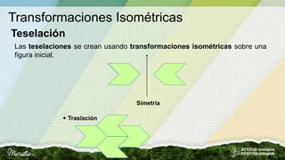 Transformaciones Isométricas
Teselación
Las teselaciones se crean usando transformaciones isométricas sobre una
figura inicial.
Simetría
+ Traslación
 