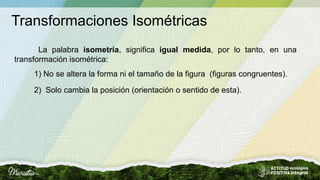 Transformaciones Isométricas
La palabra isometría, significa igual medida, por lo tanto, en una
transformación isométrica:
1) No se altera la forma ni el tamaño de la figura (figuras congruentes).
2) Solo cambia la posición (orientación o sentido de esta).
 