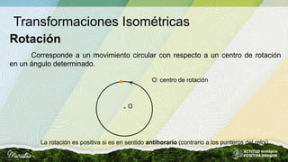 Transformaciones Isométricas
Rotación
<
Corresponde a un movimiento circular con respecto a un centro de rotación
en un ángulo determinado.
La rotación es positiva si es en sentido antihorario (contrario a los punteros del reloj).
O
O: centro de rotación
 