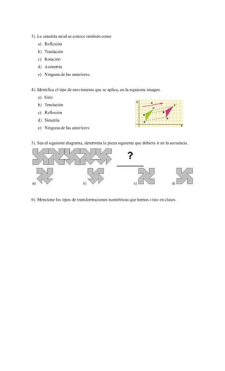3). La simetría axial se conoce también como
a) Reflexión
b) Traslación
c) Rotación
d) Asimetría
e) Ninguna de las anteriores.
4). Identifica el tipo de movimiento que se aplica, en la siguiente imagen.
a) Giro
b) Traslación
c) Reflexión
d) Simetría
e) Ninguna de las anteriores
5). Sea el siguiente diagrama, determina la pieza siguiente que debiera ir en la secuencia.
6). Mencione los tipos de transformaciones isométricas que hemos visto en clases.
 