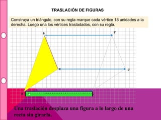 Construya un triángulo, con su regla marque cada vértice 18 unidades a la 
derecha. Luego una los vértices trasladados, con su regla. 
B 
C 
A’ 
B’ 
C’ 
TRASLACIÓN DE FIGURAS 
A 
Una traslación desplaza una figura a lo largo de una 
recta sin girarla. 
 