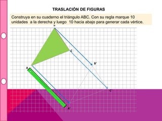 TRASLACIÓN DE FIGURAS 
Construya en su cuaderno el triángulo ABC. Con su regla marque 10 
unidades a la derecha y luego 10 hacia abajo para generar cada vértice. 
B 
A’ 
B’ 
C’ 
A 
C 
 