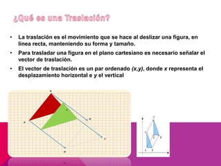 • La traslación es el movimiento que se hace al deslizar una figura, en 
línea recta, manteniendo su forma y tamaño. 
• Para trasladar una figura en el plano cartesiano es necesario señalar el 
vector de traslación. 
• El vector de traslación es un par ordenado (x,y), donde x representa el 
desplazamiento horizontal e y el vertical 
 