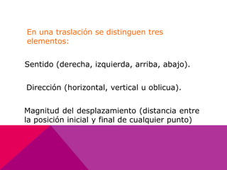 En una traslación se distinguen tres 
elementos: 
Sentido (derecha, izquierda, arriba, abajo). 
Dirección (horizontal, vertical u oblicua). 
Magnitud del desplazamiento (distancia entre 
la posición inicial y final de cualquier punto) 
 