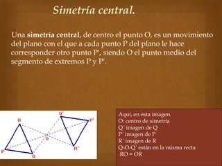 Una simetría central, de centro el punto O, es un movimiento
del plano con el que a cada punto P del plano le hace
corresponder otro punto P', siendo O el punto medio del
segmento de extremos P y P'.
Simetría central.
Aquí, en esta imagen.
O: centro de simetría
Q´ imagen de Q
P´ imagen de P
R´ imagen de R
Q-O-Q´ están en la misma recta
RO = OR
 