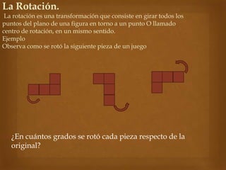  ¿En cuántos grados se rotó cada pieza respecto de la
original?
La Rotación.
La rotación es una transformación que consiste en girar todos los
puntos del plano de una figura en torno a un punto O llamado
centro de rotación, en un mismo sentido.
Ejemplo
Observa como se rotó la siguiente pieza de un juego
 