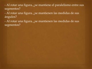  - Al rotar una figura, ¿se mantiene el paralelismo entre sus
segmentos?
 - Al rotar una figura, ¿se mantienen las medidas de sus
ángulos?
 - Al rotar una figura, ¿se mantienen las medidas de sus
segmentos?
 