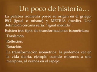 Un poco de historia…
La palabra isometría posee su origen en el griego,
ISO (igual o mismo) y METRÍA (medir). Una
definición cercana sería: “igual medida”.
Existen tres tipos de transformaciones isométricas:
1. Traslación.
2. Reflexión.
3. Rotación.
La transformación isométrica la podemos ver en
la vida diaria, ejemplo cuando miramos a una
mariposa, al vernos en el espejo.
 