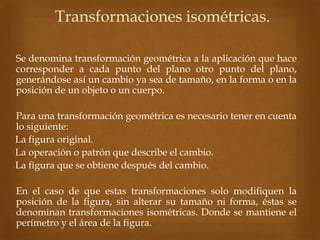 Transformaciones isométricas.
 Se denomina transformación geométrica a la aplicación que hace
corresponder a cada punto del plano otro punto del plano,
generándose así un cambio ya sea de tamaño, en la forma o en la
posición de un objeto o un cuerpo.
 Para una transformación geométrica es necesario tener en cuenta
lo siguiente:
• La figura original.
• La operación o patrón que describe el cambio.
• La figura que se obtiene después del cambio.
 En el caso de que estas transformaciones solo modifiquen la
posición de la figura, sin alterar su tamaño ni forma, éstas se
denominan transformaciones isométricas. Donde se mantiene el
perímetro y el área de la figura.
 