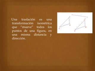Una traslación es una
transformación isométrica
que “mueve” todos los
puntos de una figura, en
una misma distancia y
dirección.
 